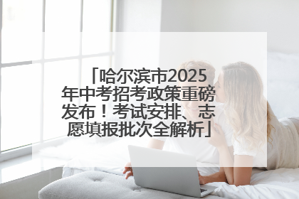 哈尔滨市2025年中考招考政策重磅发布！考试安排、志愿填报批次全解析